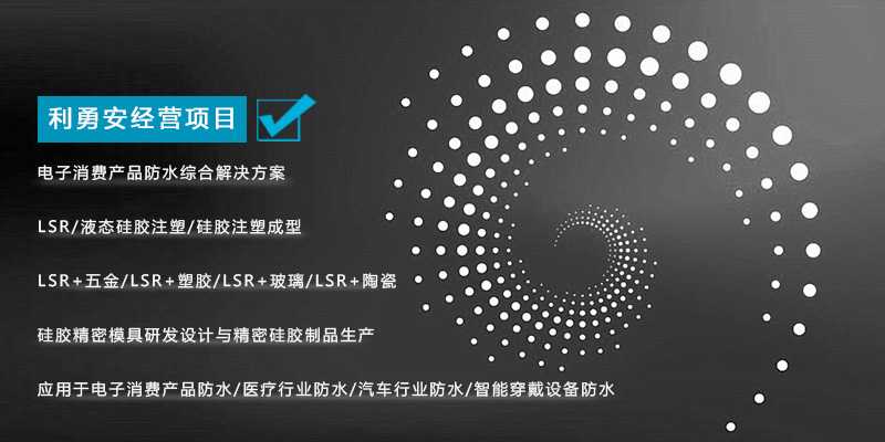 利勇安經(jīng)營(yíng)項(xiàng)目：電子消費(fèi)產(chǎn)品防水綜合解決方案，LSR/液態(tài)硅膠注塑/硅膠注塑成型/LSR+五金/KSR+塑膠/LSR+玻璃/LSR+陶瓷，硅膠精密模具研發(fā)設(shè)計(jì)與精密硅膠制品生產(chǎn)，應(yīng)用于電子消費(fèi)產(chǎn)品防水/醫(yī)療行業(yè)防水/汽車行業(yè)防水/智能穿戴設(shè)備防水